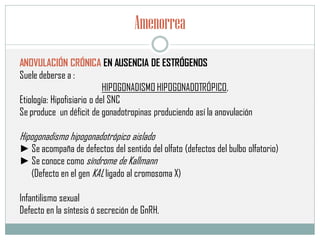 Amenorrea
ANOVULACIÓN CRÓNICA EN AUSENCIA DE ESTRÓGENOS
Suele deberse a :
HIPOGONADISMO HIPOGONADOTRÓPICO,
Etiología: Hipofisiario o del SNC
Se produce un déficit de gonadotropinas produciendo así la anovulación
Hipogonadismo hipogonadotrópico aislado
► Se acompaña de defectos del sentido del olfato (defectos del bulbo olfatorio)
► Se conoce como síndrome de Kallmann
(Defecto en el gen KAL ligado al cromosoma X)
Infantilismo sexual
Defecto en la síntesis ó secreción de GnRH.
 