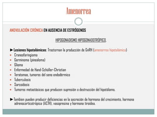 Amenorrea
ANOVULACIÓN CRÓNICA EN AUSENCIA DE ESTRÓGENOS
HIPOGONADISMO HIPOGONADOTRÓPICO,
►Lesiones hipotalámicas: Trastornan la producción de GnRH (amenorrea hipotalámica)
 Craneofaringioma
 Germinoma (pinealoma)
 Glioma
 Enfermedad de Hand-Schüller-Christian
 Teratomas, tumores del seno endodérmico
 Tuberculosis
 Sarcoidosis
 Tumores metastásicos que producen supresión o destrucción del hipotálamo.
►Tambien pueden producir deficiencias en la secreción de hormona del crecimiento, hormona
adrenocorticotrópica (ACTH), vasopresina y hormona tiroidea.
 