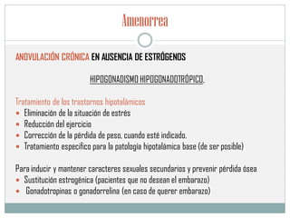 Amenorrea
ANOVULACIÓN CRÓNICA EN AUSENCIA DE ESTRÓGENOS
HIPOGONADISMO HIPOGONADOTRÓPICO,
Tratamiento de los trastornos hipotalámicos
 Eliminación de la situación de estrés
 Reducción del ejercicio
 Corrección de la pérdida de peso, cuando esté indicado.
 Tratamiento especifico para la patología hipotalámica base (de ser posible)
Para inducir y mantener caracteres sexuales secundarios y prevenir pérdida ósea
 Sustitución estrogénica (pacientes que no desean el embarazo)
 Gonadotropinas o gonadorrelina (en caso de querer embarazo)
 