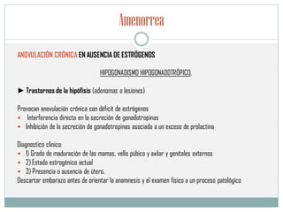 Amenorrea
ANOVULACIÓN CRÓNICA EN AUSENCIA DE ESTRÓGENOS
HIPOGONADISMO HIPOGONADOTRÓPICO,
► Trastornos de la hipófisis (adenomas o lesiones)
Provocan anovulación crónica con déficit de estrógenos
 Interferencia directa en la secreción de gonadotropinas
 Inhibición de la secreción de gonadotropinas asociada a un exceso de prolactina
Diagnostico clinico:
 1) Grado de maduración de las mamas, vello púbico y axilar y genitales externos
 2) Estado estrogénico actual
 3) Presencia o ausencia de útero.
Descartar embarazo antes de orientar la anamnesis y el examen físico a un proceso patológico
 