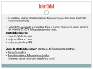 Infertilidad
 La infertilidadse definecomola incapacidad deconcebir después de 12 meses de actividad
sexual sin precauciones
 Capacidadde fecundación: la probabilidadde quela mujerse embaraceen un ciclo menstrual
(en promedio,20 a 25%de las parejas jóvenes ysanas).
Infertilidad de la pareja:
 varón en25% de los casos,
 mujer en58% de los casos.
 causas inexplicadas en 17%.
Causas de infertilidad en la mujer: alteraciones del funcionamiento menstrual:
a. Disfunciónovulatoria
b. Anomalías uterinas o de los conductos de salida
(amenorrea o ciclos menstruales irregulares o cortos)
 