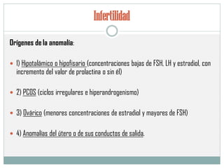 Infertilidad
Orígenes de la anomalía:
 1) Hipotalámico o hipofisario (concentraciones bajas de FSH, LH y estradiol, con
incremento del valor de prolactina o sin él)
 2) PCOS (ciclos irregulares e hiperandrogenismo)
 3) Ovárico (menores concentraciones de estradiol y mayores de FSH)
 4) Anomalías del útero o de sus conductos de salida.
 