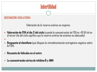 Infertilidad
DISFUNCIÓN OVULATORIA
Valoración de la reserva ovárica en mujeres:
 Valoración de FSH el día 3 del ciclo (cuando la concentración de FSH es <10 UI/ml en
el tercer día del ciclo significa que la reserva ovárica de ovocitos es adecuada)

 Respuesta al clomifeno (que bloquea la retroalimentación estrogénica negativa sobre
la FSH),
 Recuento de folículos en el antro
 La concentración sérica de inhibina B y AMH
 