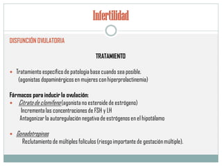 Infertilidad
DISFUNCIÓN OVULATORIA
TRATAMIENTO
 Tratamiento específicode patologia basecuando sea posible.
(agonistas dopaminérgicosen mujeres conhiperprolactinemia)
Fármacos para inducir la ovulación:
 Citratode clomifeno(agonistano esteroidede estrógeno)
Incrementalas concentraciones de FSH y LH
Antagonizarla autoregulación negativa de estrógenos en el hipotálamo
 Gonadotropinas
Reclutamiento de múltiples folículos (riesgoimportante de gestaciónmúltiple).
 
