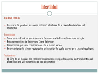 Infertilidad
ENDOMETRIOSIS
 Presencia de glándulas o estroma endometriales fuerade la cavidadendometrial y el
miometrio.
Diagnostico
 Suele serasintomática y se le descartade maneradefinitiva mediante laparoscopia.
 Existe antecedentede dispareunia (coito doloroso)
 Dismenorrea que suelecomenzar antes de la menstruación
 Engrosamiento del tabiquerectovaginalo desviacióndel cuello uterinoen el tacto ginecológico.
Tratamiento
 El 60% de las mujeres conendometriosis mínimao leve puedeconcebir sin tratamiento en el
plazo de un año y el tratamientoes solo sintomatico.
 