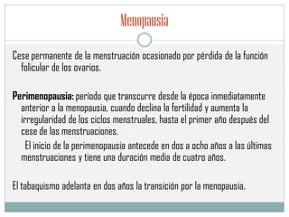 Menopausia
Cese permanente de la menstruación ocasionado por pérdida de la función
folicular de los ovarios.
Perimenopausia: período que transcurre desde la época inmediatamente
anterior a la menopausia, cuando declina la fertilidad y aumenta la
irregularidad de los ciclos menstruales, hasta el primer año después del
cese de las menstruaciones.
El inicio de la perimenopausia antecede en dos a ocho años a las últimas
menstruaciones y tiene una duración media de cuatro años.
El tabaquismo adelanta en dos años la transición por la menopausia.
 