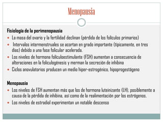 Menopausia
Fisiología de la perimenopausia
 La masa del ovario y la fertilidad declinan (pérdida de los folículos primarios)
 Intervalos intermenstruales se acortan en grado importante (típicamente, en tres
días) debido a una fase folicular acelerada.
 Los niveles de hormona folículoestimulante (FSH) aumentan a consecuencia de
alteraciones en la foliculogénesis y merman la secreción de inhibina
 Ciclos anovulatorios producen un medio hiper-estrogénico, hipoprogestágeno
Menopausia
 Los niveles de FSH aumentan más que los de hormona luteinizante (LH), posiblemente a
causa de la pérdida de inhibina, así como de la realimentación por los estrógenos.
 Los niveles de estradiol experimentan un notable descenso
 