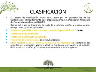 Mtro. DanielHernández Huerta
Psicoterapia Humanista
Psicopedagogía
CLASIFICACIÓN
• El sistema de clasificación formal más usado por los profesionales de los
trastornos del comportamiento es el propuesto por la APA (Asociación Americana
de Psiquiatría) en el manual DSM-V
• Dentro del grupo de trastornos de inicio de la infancia, la niñez y la adolescencia,
recoge cuatro grandes apartados:
 Trastorno por déficit de atención con o sin hiperactividad (TDA-H)
 Trastorno de la conducta
 Trastorno negativista desafiante
 Trastornos de la eliminación: Enuresis, Encopresis.
 Otros trastornos de la infancia, la niñez o la adolescencia: Trastornos por
ansiedad de separación, Mutismo electivo, Trastorno reactivo de la vinculación
de la infancia o la niñez y Trastorno por movimientos estereotipados.
 