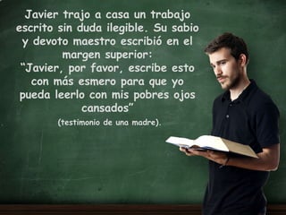 Mtro. DanielHernández Huerta
Psicoterapia Humanista
Psicopedagogía
Javier trajo a casa un trabajo
escrito sin duda ilegible. Su sabio
y devoto maestro escribió en el
margen superior:
“Javier, por favor, escribe esto
con más esmero para que yo
pueda leerlo con mis pobres ojos
cansados”
(testimonio de una madre).
 