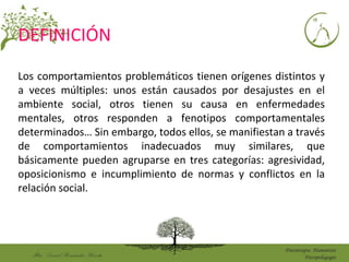 Mtro. DanielHernández Huerta
Psicoterapia Humanista
Psicopedagogía
DEFINICIÓN
Los comportamientos problemáticos tienen orígenes distintos y
a veces múltiples: unos están causados por desajustes en el
ambiente social, otros tienen su causa en enfermedades
mentales, otros responden a fenotipos comportamentales
determinados… Sin embargo, todos ellos, se manifiestan a través
de comportamientos inadecuados muy similares, que
básicamente pueden agruparse en tres categorías: agresividad,
oposicionismo e incumplimiento de normas y conflictos en la
relación social.
 