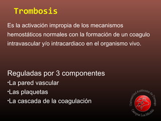 Trombosis
Es la activación impropia de los mecanismos
hemostáticos normales con la formación de un coagulo
intravascular y/o intracardiaco en el organismo vivo.
Reguladas por 3 componentes
•La pared vascular
•Las plaquetas
•La cascada de la coagulación
 