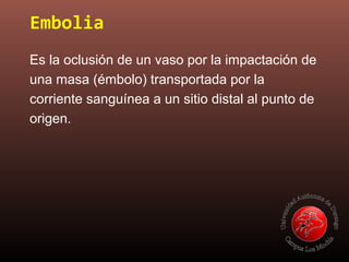 Embolia
Es la oclusión de un vaso por la impactación de
una masa (émbolo) transportada por la
corriente sanguínea a un sitio distal al punto de
origen.
 