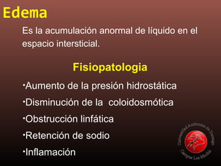 Edema
Es la acumulación anormal de líquido en el
espacio intersticial.
•Aumento de la presión hidrostática
•Disminución de la coloidosmótica
•Obstrucción linfática
•Retención de sodio
•Inflamación
Fisiopatologia
 