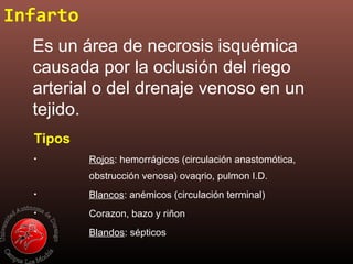 Infarto
Es un área de necrosis isquémica
causada por la oclusión del riego
arterial o del drenaje venoso en un
tejido.
Tipos
• Rojos: hemorrágicos (circulación anastomótica,
obstrucción venosa) ovaqrio, pulmon I.D.
• Blancos: anémicos (circulación terminal)
• Corazon, bazo y riñon
• Blandos: sépticos
 