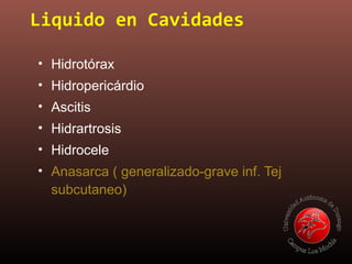 Liquido en Cavidades
• Hidrotórax
• Hidropericárdio
• Ascitis
• Hidrartrosis
• Hidrocele
• Anasarca ( generalizado-grave inf. Tej
subcutaneo)
 