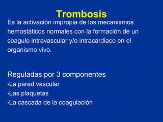 Trombosis
Es la activación impropia de los mecanismos
hemostáticos normales con la formación de un
coagulo intravascular y/o intracardiaco en el
organismo vivo.
Reguladas por 3 componentes
•La pared vascular
•Las plaquetas
•La cascada de la coagulación
 