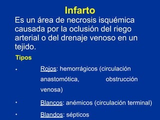 Infarto
Es un área de necrosis isquémica
causada por la oclusión del riego
arterial o del drenaje venoso en un
tejido.
Tipos
• Rojos: hemorrágicos (circulación
anastomótica, obstrucción
venosa)
•
•
Blancos: anémicos (circulación terminal)
Blandos: sépticos
 