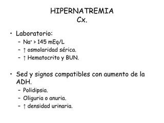 HIPERNATREMIA
Cx.
• Laboratorio:
– Na+ > 145 mEq/L
– ↑ osmolaridad sérica.
– ↑ Hematocrito y BUN.
• Sed y signos compatibles con aumento de la
ADH.
– Polidipsia.
– Oliguria o anuria.
– ↑ densidad urinaria.
 