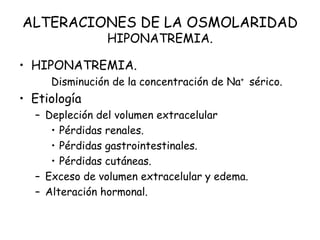 ALTERACIONES DE LA OSMOLARIDAD
HIPONATREMIA.
• HIPONATREMIA.
Disminución de la concentración de Na+ sérico.
• Etiología
– Depleción del volumen extracelular
• Pérdidas renales.
• Pérdidas gastrointestinales.
• Pérdidas cutáneas.
– Exceso de volumen extracelular y edema.
– Alteración hormonal.
 