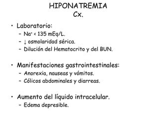 HIPONATREMIA
Cx.
• Laboratorio:
– Na+ < 135 mEq/L.
– ↓ osmolaridad sérica.
– Dilución del Hematocrito y del BUN.
• Manifestaciones gastrointestinales:
– Anorexia, nauseas y vómitos.
– Cólicos abdominales y diarreas.
• Aumento del líquido intracelular.
– Edema depresible.
 