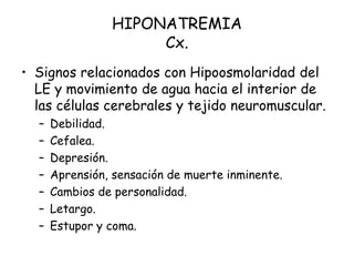 HIPONATREMIA
Cx.
• Signos relacionados con Hipoosmolaridad del
LE y movimiento de agua hacia el interior de
las células cerebrales y tejido neuromuscular.
– Debilidad.
– Cefalea.
– Depresión.
– Aprensión, sensación de muerte inminente.
– Cambios de personalidad.
– Letargo.
– Estupor y coma.
 