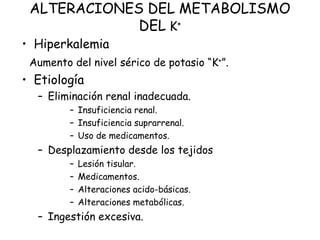 ALTERACIONES DEL METABOLISMO
DEL K+
• Hiperkalemia
Aumento del nivel sérico de potasio “K+”.
• Etiología
– Eliminación renal inadecuada.
– Insuficiencia renal.
– Insuficiencia suprarrenal.
– Uso de medicamentos.
– Desplazamiento desde los tejidos
– Lesión tisular.
– Medicamentos.
– Alteraciones acido-básicas.
– Alteraciones metabólicas.
– Ingestión excesiva.
 