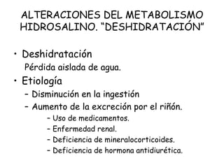 ALTERACIONES DEL METABOLISMO
HIDROSALINO. “DESHIDRATACIÓN”
• Deshidratación
Pérdida aislada de agua.
• Etiología
– Disminución en la ingestión
– Aumento de la excreción por el riñón.
– Uso de medicamentos.
– Enfermedad renal.
– Deficiencia de mineralocorticoides.
– Deficiencia de hormona antidiurética.
 