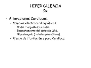 HIPERKALEMIA
Cx.
• Alteraciones Cardiacas.
– Cambios electrocardiográficos.
• Ondas T angostas y picudas.
• Ensanchamiento del complejo QRS.
• PR prolongado ( >niveles plasmáticos).
– Riesgo de fibrilación y paro Cardíaco.
 