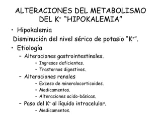 ALTERACIONES DEL METABOLISMO
DEL K+ “HIPOKALEMIA”
• Hipokalemia
Disminución del nivel sérico de potasio “K+”.
• Etiología
– Alteraciones gastrointestinales.
– Ingresos deficientes.
– Trastornos digestivos.
– Alteraciones renales
– Exceso de mineralocorticoides.
– Medicamentos.
– Alteraciones acido-básicas.
– Paso del K+ al líquido intracelular.
– Medicamentos.
 