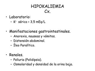 HIPOKALIEMIA
Cx.
• Laboratorio:
– K+ sérico < 3,5 mEq/L
• Manifestaciones gastrointestinales.
– Anorexia, nauseas y vómitos.
– Distensión abdominal.
– Íleo Paralítico.
• Renales.
– Poliuria (Polidipsia).
– Osmolaridad y densidad de la orina baja.
 