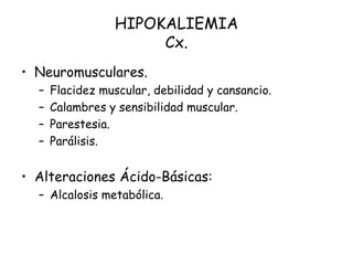 HIPOKALIEMIA
Cx.
• Neuromusculares.
– Flacidez muscular, debilidad y cansancio.
– Calambres y sensibilidad muscular.
– Parestesia.
– Parálisis.
• Alteraciones Ácido-Básicas:
– Alcalosis metabólica.
 