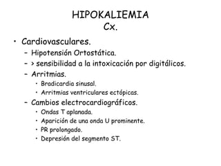 HIPOKALIEMIA
Cx.
• Cardiovasculares.
– Hipotensión Ortostática.
– > sensibilidad a la intoxicación por digitálicos.
– Arritmias.
• Bradicardia sinusal.
• Arritmias ventriculares ectópicas.
– Cambios electrocardiográficos.
• Ondas T aplanada.
• Aparición de una onda U prominente.
• PR prolongado.
• Depresión del segmento ST.
 
