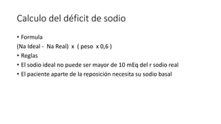 Calculo del déficit de sodio
• Formula
(Na Ideal - Na Real) x ( peso x 0,6 )
• Reglas
• El sodio ideal no puede ser mayor de 10 mEq del r sodio real
• El paciente aparte de la reposición necesita su sodio basal
 
