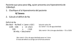 Paciente que pesa peso 6Kg, quien presenta una hiponatremia de
118mEq/L
1. Clasifique al la hiponatremia del paciente
2. Calcule el déficit de Na
R/ Severa
Deficit de Na
(Na Ideal - Na Real) x ( peso x 0,6 )
(128 - 118) x ( 6 x 0,6 )
(10) x ( 3,6)
36 mEq = 18cc/natrol
Solución salina 3%
1cc natrol + 3 cc de agua destilada
18cc natrol + 54 cc de agua destilada = 72 cc SS3%
18cc natrol + 54 cc de agua destilada pasar en 1 hora
El resto del déficit se corrige con la formula anterior
 