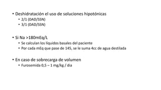 • Deshidratación el uso de soluciones hipotónicas
• 2/1 (DAD/SSN)
• 3/1 (DAD/SSN)
• Si Na >180mEq/L
• Se calculan los líquidos basales del paciente
• Por cada mEq que pase de 145, se le suma 4cc de agua destilada
• En caso de sobrecarga de volumen
• Furosemida 0,5 – 1 mg/kg / dia
 