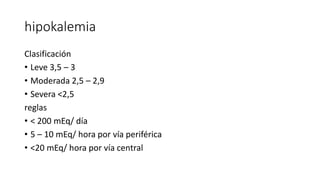 hipokalemia
Clasificación
• Leve 3,5 – 3
• Moderada 2,5 – 2,9
• Severa <2,5
reglas
• < 200 mEq/ día
• 5 – 10 mEq/ hora por vía periférica
• <20 mEq/ hora por vía central
 