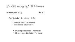 0,5 -0,8 mEq/kg/ H/ 4 horas
• Paciente de 7 kg K= 2,7
7kg *0,5mEq * 4 =
• Vena periférica X 20 dilución
• Vena central X 10 dilución
14 mEq  7cc
• 140cc agua destilada + 7 cc katrol
• 70 cc de agua destilada + 7cc katrol
 