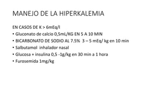MANEJO DE LA HIPERKALEMIA
EN CASOS DE K > 6mEq/l
• Gluconato de calcio 0,5mL/KG EN 5 A 10 MIN
• BICARBONATO DE SODIO AL 7.5% 3 – 5 mEq/ kg en 10 min
• Salbutamol inhalador nasal
• Glucosa + insulina 0,5 -1g/kg en 30 min a 1 hora
• Furosemida 1mg/kg
 