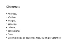 Sintomas
• Anorexia,
• vómitos,
• letargia,
• agitación,
• cefalea,
• convulsiones
• Coma
• Sintomatologia de acuerdo a hipo, eu o hiper volemico
 