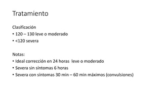 Tratamiento
Clasificación
• 120 – 130 leve o moderado
• <120 severa
Notas:
• Ideal corrección en 24 horas leve o moderado
• Severa sin síntomas 6 horas
• Severa con síntomas 30 min – 60 min máximos (convulsiones)
 