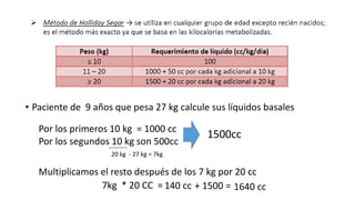 • Paciente de 9 años que pesa 27 kg calcule sus líquidos basales
Por los segundos 10 kg son 500cc
Por los primeros 10 kg = 1000 cc
1500cc
7kg * 20 CC =
Multiplicamos el resto después de los 7 kg por 20 cc
140 cc + 1500 = 1640 cc
20 kg - 27 kg = 7kg
---------
 