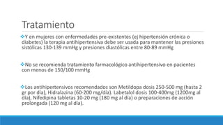Tratamiento
Y en mujeres con enfermedades pre-existentes (ej hipertensión crónica o
diabetes) la terapia antihipertensiva debe ser usada para mantener las presiones
sistólicas 130-139 mmHg y presiones diastólicas entre 80-89 mmHg
No se recomienda tratamiento farmacológico antihipertensivo en pacientes
con menos de 150/100 mmHg
Los antihipertensivos recomendados son Metildopa dosis 250-500 mg (hasta 2
gr por día), Hidralazina (60-200 mg/día). Labetalol dosis 100-400mg (1200mg al
día), Nifedipina tabletas 10-20 mg (180 mg al día) o preparaciones de acción
prolongada (120 mg al día).
 