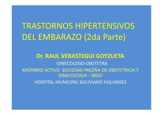 TRASTORNOS HIPERTENSIVOS
DEL EMBARAZO (2da Parte)
Dr. RAUL VERASTEGUI GOYZUETA
GINECOLOGO-OBSTETRA
MIEMBRO ACTIVO SOCIEDAD PACEÑA DE OBSTETRICIA Y
GINECOLOGIA - SBGO
HOSPITAL MUNICIPAL BOLIVIANO HOLANDES

 