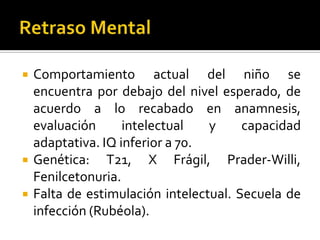 




Comportamiento actual del niño se
encuentra por debajo del nivel esperado, de
acuerdo a lo recabado en anamnesis,
evaluación
intelectual
y
capacidad
adaptativa. IQ inferior a 70.
Genética: T21, X Frágil, Prader-Willi,
Fenilcetonuria.
Falta de estimulación intelectual. Secuela de
infección (Rubéola).

 