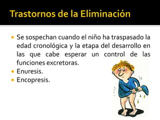 




Se sospechan cuando el niño ha traspasado la
edad cronológica y la etapa del desarrollo en
las que cabe esperar un control de las
funciones excretoras.
Enuresis.
Encopresis.

 