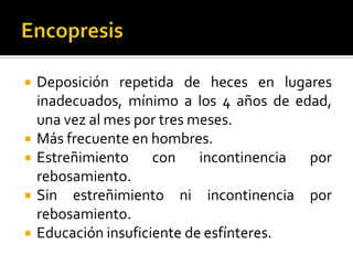 






Deposición repetida de heces en lugares
inadecuados, mínimo a los 4 años de edad,
una vez al mes por tres meses.
Más frecuente en hombres.
Estreñimiento
con incontinencia por
rebosamiento.
Sin estreñimiento ni incontinencia por
rebosamiento.
Educación insuficiente de esfínteres.

 