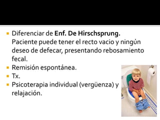 





Diferenciar de Enf. De Hirschsprung.
Paciente puede tener el recto vacio y ningún
deseo de defecar, presentando rebosamiento
fecal.
Remisión espontánea.
Tx.
Psicoterapia individual (vergüenza) y
relajación.

 