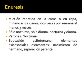 





Micción repetida en la cama o en ropa,
mínimo a los 5 años, dos veces por semana al
menos 3 meses.
Sólo nocturna, sólo diurna, nocturna y diurna.
Varones. Nocturna.
Educación
esfintereana,
elementos
psicosociales estresantes; nacimiento de
hermano, separación parental.

 