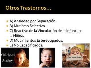 





A) Ansiedad por Separación.
B) Mutismo Selectivo.
C) Reactivo de la Vinculación de la Infancia o
la Niñez.
D) Movimientos Estereotipados.
E) No Especificados.

 
