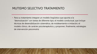 MUTISMO SELECTIVO TRATAMIENTO
• Para su tratamiento integran un modelo lingüístico que apunta a la
“desmutización” con tareas de diferente tipo; el modelo conductual, que incluye
técnicas de desensibilización sistemática, de moldeamiento e imitación; el
modelo clínico, de carácter psicoterapéutico, y proponen, finalmente, estrategias
de intervención psicomotriz
 